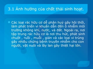 3.1 Ảnh hưởng của chất thải sinh hoạt.


   Các loại rác hữu cơ dễ phân huỷ gây hôi thối,
    làm phát triển vi khuẩn dẫn đến ô nhiễm môi
    trường không khí, nước, và đất. Ngoài ra, nơi
    tập trung rác hữu cơ là nơi thu hút, phát sinh
    chuột , ruồi , muỗi , gián và các loại vi trùng
    gây nhiều chứng bệnh truyền nhiễm cho con
    người, vật nuôi và lây lan gây thiệt hại lớn.
 