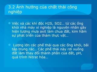 3.2 Ảnh hưởng của chất thải công
nghiệp

   Việc xả các khí độc H2S, SO2… từ các ống
    khói nhà máy xí nghiệp là nguyên nhân gây
    hiện tượng mưa axit làm chua đất, kìm hãm
    sự phát triển của thảm thực vật…

    Lượng lớn các phế thải qua các ống khói, bãi
    tập trung rác… Các phế thải này rơi xuống
    đất làm thay đổi thành phần của đất, pH,
    quá trình Nitrat hóa…
 