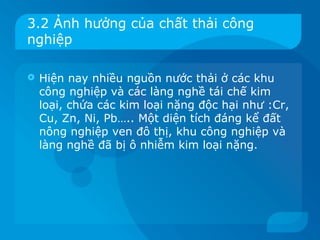 3.2 Ảnh hưởng của chất thải công
nghiệp

   Hiện nay nhiều nguồn nước thải ở các khu
    công nghiệp và các làng nghề tái chế kim
    loại, chứa các kim loại nặng độc hại như :Cr,
    Cu, Zn, Ni, Pb….. Một diện tích đáng kể đất
    nông nghiệp ven đô thị, khu công nghiệp và
    làng nghề đã bị ô nhiễm kim loại nặng.
 
