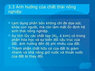 3.3 Ảnh hưởng của chất thải nông
nghiệp

 Lạm dụng phân bón không chỉ đe dọa sức
  khỏe con người, mà còn làm mất ổn định hệ
  sinh thái nông nghiệp.
 Sự tích lũy các chất tạp (KL, á kim) có trong
  phân hóa học và sự biến đổi cấu trúc của
  đất. ảnh hưởng đến độ phì nhiêu của đất.
 Thành phần chất hữu cơ của đất bị giảm
  nhanh và khả năng giữ nước và thoát nước
  của đất bị thay đổi.
 