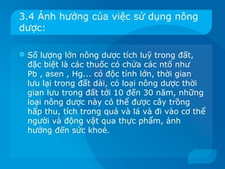 3.4 Ảnh hưởng của việc sử dụng nông
dược:

   Số lượng lớn nông dược tích luỹ trong đất,
    đặc biệt là các thuốc có chứa các ntố như
    Pb , asen , Hg... có độc tính lớn, thời gian
    lưu lại trong đất dài, có loại nông dược thời
    gian lưu trong đất tới 10 đến 30 năm, những
    loại nông dược này có thể được cây trồng
    hấp thu, tích trong quả và lá và đi vào cơ thể
    người và động vật qua thực phẩm, ảnh
    hưởng đến sức khoẻ.
 