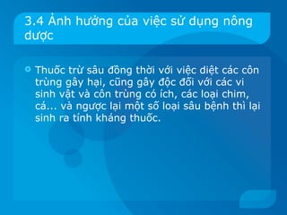 3.4 Ảnh hưởng của việc sử dụng nông
dược

   Thuốc trừ sâu đồng thời với việc diệt các côn
    trùng gây hại, cũng gây độc đối với các vi
    sinh vật và côn trùng có ích, các loại chim,
    cá... và ngược lại một số loại sâu bệnh thì lại
    sinh ra tính kháng thuốc.
 