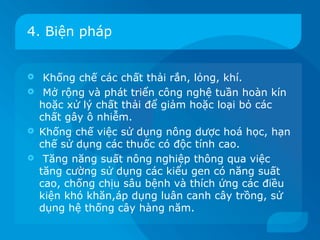 4. Biện pháp


    Khống chế các chất thải rắn, lỏng, khí.
    Mở rộng và phát triển công nghệ tuần hoàn kín
    hoặc xử lý chất thải để giảm hoặc loại bỏ các
    chất gây ô nhiễm.
   Khống chế việc sử dụng nông dược hoá học, hạn
    chế sử dụng các thuốc có độc tính cao.
    Tăng năng suất nông nghiệp thông qua việc
    tăng cường sử dụng các kiểu gen có năng suất
    cao, chống chịu sâu bệnh và thích ứng các điều
    kiện khó khăn,áp dụng luân canh cây trồng, sử
    dụng hệ thống cây hàng năm.
 