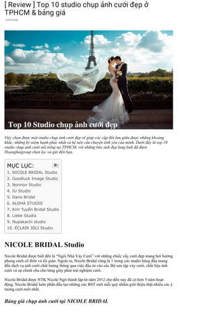 [ Review ] Top 10 studio chụp ảnh cưới đẹp ở
TPHCM & bảng giá
27/07/2020
Việc chọn được một studio chụp ảnh cưới đẹp sẽ giúp các cặp đôi lưu giữu được những khoảng
khắc, những kỷ niệm hạnh phúc nhất và kể nên câu chuyện tình yêu của mình. Dưới đây là top 10
studio chụp ảnh cưới nổi tiếng tại TPHCM, với những bức ảnh đẹp lung linh đã đươc
Hoanghaigroup chọn lọc và gửi đến bạn.
NICOLE BRIDAL Studio
Nicole Bridal được biết đến là “Ngôi Nhà Váy Cưới” với những chiếc vấy cưới đẹp mang hơi hướng
phong cách cổ điển và tối giản. Ngoài ra, Nicole Bridal cũng là 1 trong các studio hàng đầu mang
đến dịch vụ ảnh cưới chất lượng thông qua việc đầu tư vào các Bộ sưu tập váy cưới, chất liệu ảnh
cưới và sự chỉnh chu cho từng giây phút trải nghiệm cưới.
Nicole Bridal được NTK Nicole Ngô thành lập từ năm 2012 cho đến nay đã có hơn 5 năm hoạt
động. Nicole Bridal luôn phấn đấu tạo những các BST mới mỗi quý nhằm giới thiệu thật nhiều các ý
tưởng cưới mới nhất.
Bảng giá chụp ảnh cưới tại NICOLE BRIDAL
MỤC LỤC:
1. NICOLE BRIDAL Studio
2. Goodluck Image Studio
3. Nonnon Studio
4. IU Studio
5. Dano Bridal
6. ALOHA STUDIO
7. Kim Tuyến Bridal Studio
8. Liebe Studio
9. Nupakachi studio
10. ÉCLAIR JOLI Studio

 