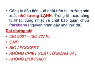 • Công ty đầu tiên – di nhất trên thị trường sản
xuất nhũ tương LẠNH. Trong khi các công
ty khác dùng nhiệt và chất bảo quản chứa
Parabens (nguyên nhân gây ung thư da).
Đạt chứng chỉ:
• ISO 9001 – ISO 22716.
• GMP.
• BIO / ECOCERT.
• KHÔNG CHIẾT XUẤT TỪ ĐỘNG VẬT.
• KHÔNG BIOPIRACY
 