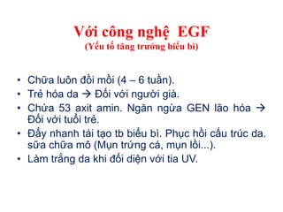 Với công nghệ EGF
(Yếu tố tăng trưởng biểu bì)
• Chữa luôn đồi mồi (4 – 6 tuần).
• Trẻ hóa da  Đối với người già.
• Chứa 53 axit amin. Ngăn ngừa GEN lão hóa 
Đối với tuổi trẻ.
• Đẩy nhanh tái tạo tb biểu bì. Phục hồi cấu trúc da.
sữa chữa mô (Mụn trứng cá, mụn lồi...).
• Làm trắng da khi đối diện với tia UV.
 
