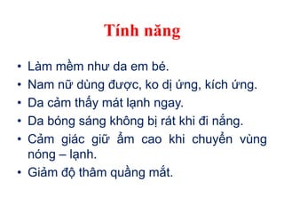 Tính năng
• Làm mềm như da em bé.
• Nam nữ dùng được, ko dị ứng, kích ứng.
• Da cảm thấy mát lạnh ngay.
• Da bóng sáng không bị rát khi đi nắng.
• Cảm giác giữ ẩm cao khi chuyển vùng
nóng – lạnh.
• Giảm độ thâm quầng mắt.
 
