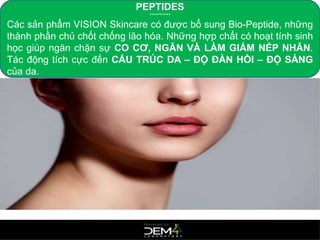 PEPTIDES
***********
Các sản phẩm VISION Skincare có được bổ sung Bio-Peptide, những
thành phần chủ chốt chống lão hóa. Những hợp chất có hoạt tính sinh
học giúp ngăn chặn sự CO CƠ, NGĂN VÀ LÀM GIẢM NẾP NHĂN.
Tác động tích cực đến CẤU TRÚC DA – ĐỘ ĐÀN HỒI – ĐỘ SÁNG
của da.
 