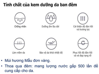 • Mùi hương Mẫu đơn vàng.
• Thoa qua đêm: mang lượng nước gấp 500 lần để
cung cấp cho da.
 