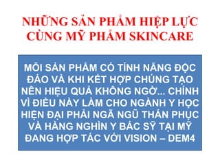 NHỮNG SẢN PHẨM HIỆP LỰC
CÙNG MỸ PHẨM SKINCARE
MỖI SẢN PHẨM CÓ TÍNH NĂNG ĐỘC
ĐÁO VÀ KHI KẾT HỢP CHÚNG TẠO
NÊN HIỆU QUẢ KHÔNG NGỜ... CHÍNH
VÌ ĐIỀU NÀY LÀM CHO NGÀNH Y HỌC
HIỆN ĐẠI PHẢI NGÃ NGŨ THÁN PHỤC
VÀ HÀNG NGHÌN Y BÁC SỸ TẠI MỸ
ĐANG HỢP TÁC VỚI VISION – DEM4
 