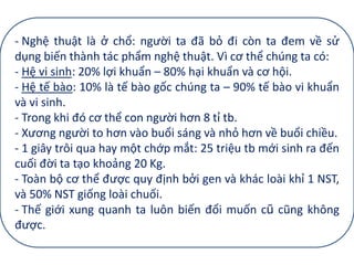 - Nghệ thuật là ở chổ: người ta đã bỏ đi còn ta đem về sử
dụng biến thành tác phẩm nghệ thuật. Vì cơ thể chúng ta có:
- Hệ vi sinh: 20% lợi khuẩn – 80% hại khuẩn và cơ hội.
- Hệ tế bào: 10% là tế bào gốc chúng ta – 90% tế bào vi khuẩn
và vi sinh.
- Trong khi đó cơ thể con người hơn 8 tỉ tb.
- Xương người to hơn vào buổi sáng và nhỏ hơn về buổi chiều.
- 1 giây trôi qua hay một chớp mắt: 25 triệu tb mới sinh ra đến
cuối đời ta tạo khoảng 20 Kg.
- Toàn bộ cơ thể được quy định bởi gen và khác loài khỉ 1 NST,
và 50% NST giống loài chuối.
- Thế giới xung quanh ta luôn biến đổi muốn cũ cũng không
được.
 