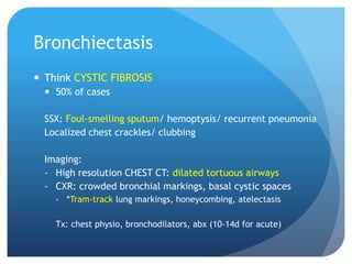 Bronchiectasis
 Think CYSTIC FIBROSIS
 50% of cases
SSX: Foul-smelling sputum/ hemoptysis/ recurrent pneumonia
Localized chest crackles/ clubbing
Imaging:
- High resolution CHEST CT: dilated tortuous airways
- CXR: crowded bronchial markings, basal cystic spaces
- *Tram-track lung markings, honeycombing, atelectasis
Tx: chest physio, bronchodilators, abx (10-14d for acute)
 