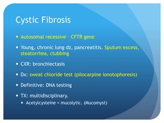 Cystic Fibrosis
 Autosomal recessive – CFTR gene
 Young, chronic lung dz, pancreatitis. Sputum excess,
steatorrhea, clubbing
 CXR: bronchiectasis
 Dx: sweat chloride test (pilocarpine ionotophoresis)
 Definitive: DNA testing
 TX: multidisciplinary.
 Acetylcysteine = mucolytic. (Mucomyst)
 