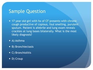 Sample Question
 17 year old girl with hx of CF presents with chronic
cough productive of copious, foul smelling, purulent
sputum. Patient is afebrile and lung exam reveals
crackles at lung bases bilaterally. What is the most
likely diagnosis?
 A) Asthma
 B) Bronchiectasis
 C) Bronchiolitis
 D) Croup
 