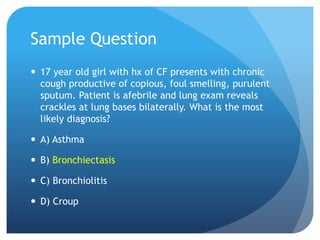 Sample Question
 17 year old girl with hx of CF presents with chronic
cough productive of copious, foul smelling, purulent
sputum. Patient is afebrile and lung exam reveals
crackles at lung bases bilaterally. What is the most
likely diagnosis?
 A) Asthma
 B) Bronchiectasis
 C) Bronchiolitis
 D) Croup
 