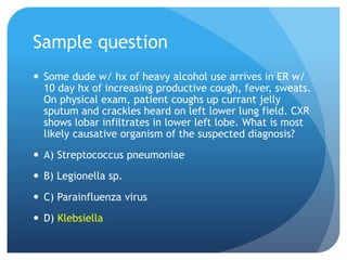 Sample question
 Some dude w/ hx of heavy alcohol use arrives in ER w/
10 day hx of increasing productive cough, fever, sweats.
On physical exam, patient coughs up currant jelly
sputum and crackles heard on left lower lung field. CXR
shows lobar infiltrates in lower left lobe. What is most
likely causative organism of the suspected diagnosis?
 A) Streptococcus pneumoniae
 B) Legionella sp.
 C) Parainfluenza virus
 D) Klebsiella
 