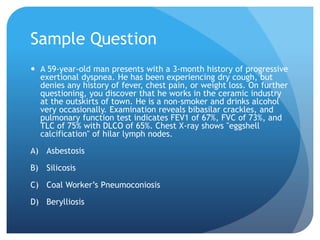 Sample Question
 A 59-year-old man presents with a 3-month history of progressive
exertional dyspnea. He has been experiencing dry cough, but
denies any history of fever, chest pain, or weight loss. On further
questioning, you discover that he works in the ceramic industry
at the outskirts of town. He is a non-smoker and drinks alcohol
very occasionally. Examination reveals bibasilar crackles, and
pulmonary function test indicates FEV1 of 67%, FVC of 73%, and
TLC of 75% with DLCO of 65%. Chest X-ray shows "eggshell
calcification" of hilar lymph nodes.
A) Asbestosis
B) Silicosis
C) Coal Worker’s Pneumoconiosis
D) Berylliosis
 