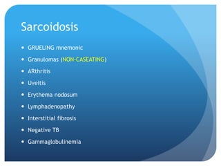 Sarcoidosis
 GRUELING mnemonic
 Granulomas (NON-CASEATING)
 ARthritis
 Uveitis
 Erythema nodosum
 Lymphadenopathy
 Interstitial fibrosis
 Negative TB
 Gammaglobulinemia
 