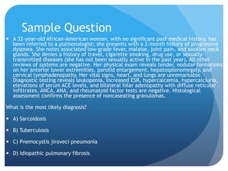 Sample Question
 A 32-year-old African-American woman, with no significant past medical history, has
been referred to a pulmonologist; she presents with a 2-month history of progressive
dyspnea. She notes associated low-grade fever, malaise, joint pain, and swollen neck
glands. She denies a history of travel, cigarette smoking, drug use, or sexually-
transmitted diseases (she has not been sexually active in the past year). All other
reviews of systems are negative. Her physical exam reveals tender, nodular formations
on her anterior lower extremities, parotid enlargement, hepatosplenomegaly, and
cervical lymphadenopathy. Her vital signs, heart, and lungs are unremarkable.
Diagnostic testing reveals leukopenia, increased ESR, hypercalcemia, hypercalciuria,
elevations of serum ACE levels, and bilateral hilar adenopathy with diffuse reticular
infiltrates. ANCA, ANA, and rheumatoid factor tests are negative. Histological
assessment confirms the presence of noncaseating granulomas.
What is the most likely diagnosis?
 A) Sarcoidosis
 B) Tuberculosis
 C) Pnemocystis jiroveci pneumonia
 D) Idiopathic pulmonary fibrosis
 