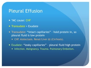Pleural Effusion
 *MC cause: CHF
 Transudate > Exudate
 Transudate: “intact capillaries” – hold protein in, so
pleural fluid is low protein
 CHF. Atelectasis. Renal/Liver dz (Cirrhosis).
 Exudate: “leaky capillaries” – pleural fluid high protein
 Infection. Malignancy. Trauma. Pulmonary Embolism.
 