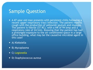 Sample Question
 A 47-year-old man presents with persistent chills following a
recent upper respiratory tract infection. The patient reports
cough with the production of yellowish sputum and myalgia.
The patient is febrile (37.9C), with a HR of 94 bmp and a
respiratory rate of 24/min. Knowing that the patient has had
a prolonged exposure to the air conditioned space in a large
office building, what may be the causative microbial agent in
this case?
 A) Klebsiella
 B) Mycoplasma
 C) Legionella
 D) Staphylococcus aureus
 