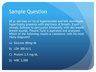 Sample Question
60 yr old man w/ hx of hypertension and left ventricular
hypertrophy presents with shortness of breath. Exam
reveals dullness to percussion bilaterally with decreased
breath sounds. Pleural fluid is aspirated and analyzed.
Which of the following results is consistent with his most
likely diagnosis?
A) Glucose 40mg/dL
B) LDH 300 iU/L
C) Protein 2.5 mg/dL
D) WBC 2,000
 