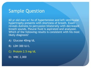 Sample Question
60 yr old man w/ hx of hypertension and left ventricular
hypertrophy presents with shortness of breath. Exam
reveals dullness to percussion bilaterally with decreased
breath sounds. Pleural fluid is aspirated and analyzed.
Which of the following results is consistent with his most
likely diagnosis?
A) Glucose 40mg/dL
B) LDH 300 iU/L
C) Protein 2.5 mg/dL
D) WBC 2,000
 
