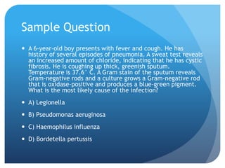 Sample Question
 A 6-year-old boy presents with fever and cough. He has
history of several episodes of pneumonia. A sweat test reveals
an increased amount of chloride, indicating that he has cystic
fibrosis. He is coughing up thick, greenish sputum.
Temperature is 37.6° C. A Gram stain of the sputum reveals
Gram-negative rods and a culture grows a Gram-negative rod
that is oxidase-positive and produces a blue-green pigment.
What is the most likely cause of the infection?
 A) Legionella
 B) Pseudomonas aeruginosa
 C) Haemophilus influenza
 D) Bordetella pertussis
 