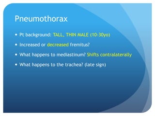 Pneumothorax
 Pt background: TALL, THIN MALE (10-30yo)
 Increased or decreased fremitus?
 What happens to mediastinum? Shifts contralaterally
 What happens to the trachea? (late sign)
 