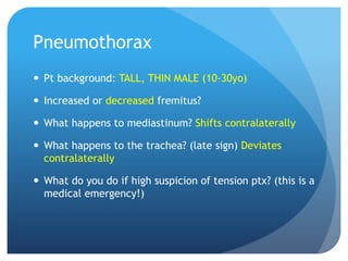 Pneumothorax
 Pt background: TALL, THIN MALE (10-30yo)
 Increased or decreased fremitus?
 What happens to mediastinum? Shifts contralaterally
 What happens to the trachea? (late sign) Deviates
contralaterally
 What do you do if high suspicion of tension ptx? (this is a
medical emergency!)
 