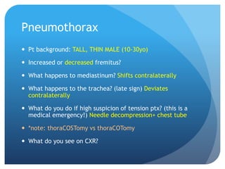 Pneumothorax
 Pt background: TALL, THIN MALE (10-30yo)
 Increased or decreased fremitus?
 What happens to mediastinum? Shifts contralaterally
 What happens to the trachea? (late sign) Deviates
contralaterally
 What do you do if high suspicion of tension ptx? (this is a
medical emergency!) Needle decompression+ chest tube
 *note: thoraCOSTomy vs thoraCOTomy
 What do you see on CXR?
 