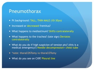Pneumothorax
 Pt background: TALL, THIN MALE (10-30yo)
 Increased or decreased fremitus?
 What happens to mediastinum? Shifts contralaterally
 What happens to the trachea? (late sign) Deviates
contralaterally
 What do you do if high suspicion of tension ptx? (this is a
medical emergency!) Needle decompression+ chest tube
 *note: thoraCOSTomy vs thoraCOTomy
 What do you see on CXR? Pleural line
 