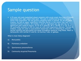 Sample question
 A 25-year-old male basketball player presents with acute onset shortness of breath
associated with right-sided chest pain. The pain is unaffected by position and is
worse with inspiration. He was grocery shopping when it started. He denies chest
trauma. He had an upper respiratory infection earlier in the month that had
resolved without incident. He smokes 1 pack of cigarettes per day and has no
significant past medical history. On PE he is afebrile; BP is 138/80; P is 124; R is
24; and pulse oximetry is 94% on room air with mild respiratory distress. Trachea is
midline. Lungs are clear to auscultation bilaterally with no wheezing or rhonchi;
tactile fremitus and percussion are equal throughout posterior lung fields. Heart is
tachycardic with normal S1 and S2, no murmur, rubs, or gallops.
What is most likely diagnosis?
A) Pericarditis
B) Pulmonary embolism
C) Spontaneous pneumothorax
D) Community Acquired Pneumonia
 