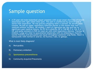 Sample question
 A 25-year-old male basketball player presents with acute onset shortness of breath
associated with right-sided chest pain. The pain is unaffected by position and is
worse with inspiration. He was grocery shopping when it started. He denies chest
trauma. He had an upper respiratory infection earlier in the month that had
resolved without incident. He smokes 1 pack of cigarettes per day and has no
significant past medical history. On PE he is afebrile; BP is 138/80; P is 124; R is
24; and pulse oximetry is 94% on room air with mild respiratory distress. Trachea is
midline. Lungs are clear to auscultation bilaterally with no wheezing or rhonchi;
tactile fremitus and percussion are equal throughout posterior lung fields. Heart is
tachycardic with normal S1 and S2, no murmur, rubs, or gallops.
What is most likely diagnosis?
A) Pericarditis
B) Pulmonary embolism
C) Spontaneous pneumothorax
D) Community Acquired Pneumonia
 