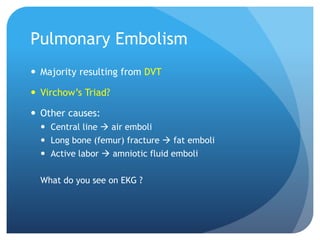 Pulmonary Embolism
 Majority resulting from DVT
 Virchow’s Triad?
 Other causes:
 Central line  air emboli
 Long bone (femur) fracture  fat emboli
 Active labor  amniotic fluid emboli
What do you see on EKG ?
 