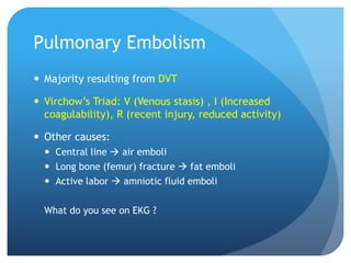 Pulmonary Embolism
 Majority resulting from DVT
 Virchow’s Triad: V (Venous stasis) , I (Increased
coagulability), R (recent injury, reduced activity)
 Other causes:
 Central line  air emboli
 Long bone (femur) fracture  fat emboli
 Active labor  amniotic fluid emboli
What do you see on EKG ?
 