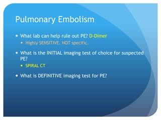 Pulmonary Embolism
 What lab can help rule out PE? D-Dimer
 Highly SENSITIVE. NOT specific.
 What is the INITIAL imaging test of choice for suspected
PE?
 SPIRAL CT
 What is DEFINITIVE imaging test for PE?
 