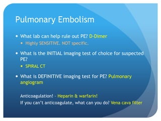 Pulmonary Embolism
 What lab can help rule out PE? D-Dimer
 Highly SENSITIVE. NOT specific.
 What is the INITIAL imaging test of choice for suspected
PE?
 SPIRAL CT
 What is DEFINITIVE imaging test for PE? Pulmonary
angiogram
Anticoagulation! – Heparin & warfarin!
If you can’t anticoagulate, what can you do? Vena cava filter
 