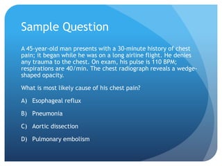 Sample Question
A 45-year-old man presents with a 30-minute history of chest
pain; it began while he was on a long airline flight. He denies
any trauma to the chest. On exam, his pulse is 110 BPM;
respirations are 40/min. The chest radiograph reveals a wedge-
shaped opacity.
What is most likely cause of his chest pain?
A) Esophageal reflux
B) Pneumonia
C) Aortic dissection
D) Pulmonary embolism
 
