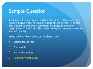 Sample Question
A 45-year-old man presents with a 30-minute history of chest
pain; it began while he was on a long airline flight. He denies
any trauma to the chest. On exam, his pulse is 110 BPM;
respirations are 40/min. The chest radiograph reveals a wedge-
shaped opacity.
What is most likely cause of his chest pain?
A) Esophageal reflux
B) Pneumonia
C) Aortic dissection
D) Pulmonary embolism
 