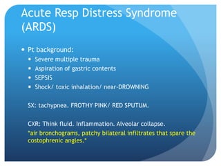 Acute Resp Distress Syndrome
(ARDS)
 Pt background:
 Severe multiple trauma
 Aspiration of gastric contents
 SEPSIS
 Shock/ toxic inhalation/ near-DROWNING
SX: tachypnea. FROTHY PINK/ RED SPUTUM.
CXR: Think fluid. Inflammation. Alveolar collapse.
*air bronchograms, patchy bilateral infiltrates that spare the
costophrenic angles.*
 