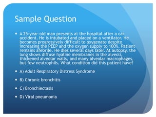 Sample Question
 A 25-year-old man presents at the hospital after a car
accident. He is intubated and placed on a ventilator. He
becomes progressively difficult to oxygenate despite
increasing the PEEP and the oxygen supply to 100%. Patient
remains afebrile. He dies several days later. At autopsy, the
lung shows diffuse hyaline membranes in the alveoli,
thickened alveolar walls, and many alveolar macrophages,
but few neutrophils. What condition did this patient have?
 A) Adult Respiratory Distress Syndrome
 B) Chronic bronchitis
 C) Bronchiectasis
 D) Viral pneumonia
 