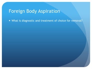Foreign Body Aspiration
 What is diagnostic and treatment of choice for removal?
 