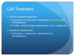 CAP Treatment
 CAN be treated outpatient:
 Doxycycline/ Erythromycin/ Macrolides (Clarithromycin),
fluroquinolone
 IF >60yo, choose 2nd gen cephalosporin / levo + augmentin
 Should be hospitalized:
 Ceftriaxone / cefotaxime + azithromycin (or
fluroquinolone)
 