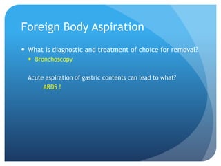 Foreign Body Aspiration
 What is diagnostic and treatment of choice for removal?
 Bronchoscopy
Acute aspiration of gastric contents can lead to what?
ARDS !
 