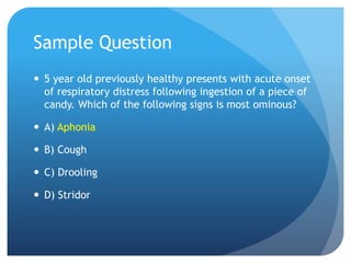 Sample Question
 5 year old previously healthy presents with acute onset
of respiratory distress following ingestion of a piece of
candy. Which of the following signs is most ominous?
 A) Aphonia
 B) Cough
 C) Drooling
 D) Stridor
 