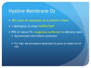 Hyaline Membrane Dz
 *MC cause of respiratory dz in preterm infant!
 = deficiency of what? SURFACTANT
 PPX or rescue TX: exogenous surfactant in delivery room
 Synchronized intermittent ventilation
 For high risk premature-antenatal CS given to weeks 24-34
wks
 