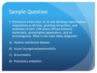 Sample Question
 Premature infant born at 32 wks develops rapid shallow
respirations at 60/min, grunting retractions, and
duskiness of skin. CXR shows diffuse bilateral
atelectasis, ground glass appearance, and air
bronchograms. What is the most likely diagnosis?
A) Hyaline membrane disease
B) Acute laryngotracheobronchitis
C) Bronchiolitis
D) Pulmonary embolism
 