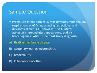 Sample Question
 Premature infant born at 32 wks develops rapid shallow
respirations at 60/min, grunting retractions, and
duskiness of skin. CXR shows diffuse bilateral
atelectasis, ground glass appearance, and air
bronchograms. What is the most likely diagnosis?
A) Hyaline membrane disease
B) Acute laryngotracheobronchitis
C) Bronchiolitis
D) Pulmonary embolism
 