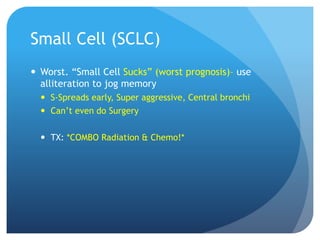 Small Cell (SCLC)
 Worst. “Small Cell Sucks” (worst prognosis)– use
alliteration to jog memory
 S-Spreads early, Super aggressive, Central bronchi
 Can’t even do Surgery
 TX: *COMBO Radiation & Chemo!*
 